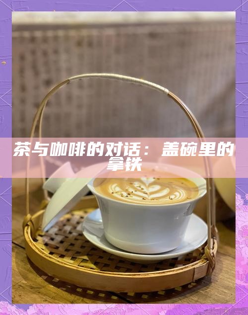 茶与咖啡的对话：盖碗里的拿铁